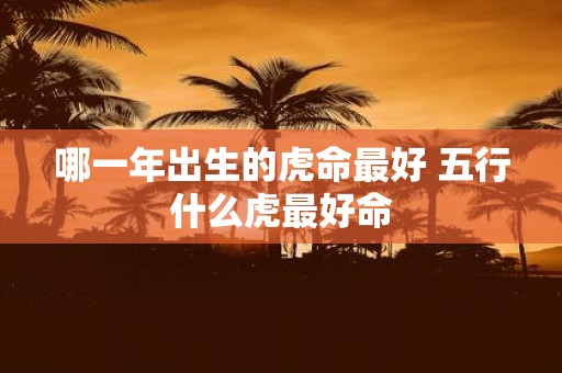 哪一年出生的虎命最好 五行什么虎最好命