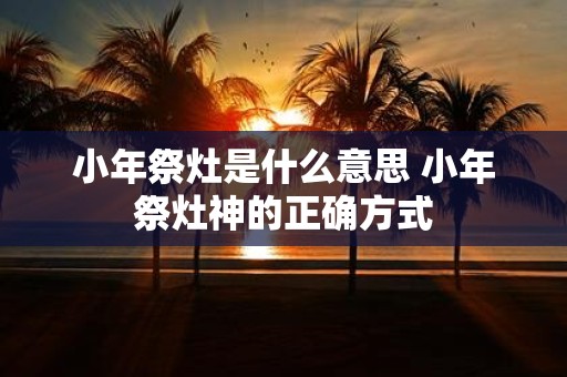 小年祭灶是什么意思 小年祭灶神的正确方式