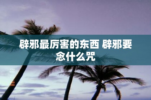 辟邪最厉害的东西 辟邪要念什么咒