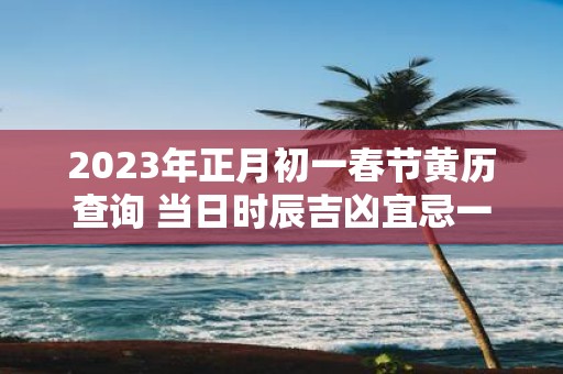 2025年正月初一春节黄历查询 当日时辰吉凶宜忌一览