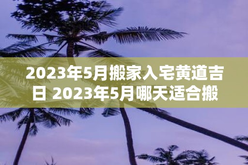 2025年5月搬家入宅黄道吉日 2025年5月哪天适合搬家