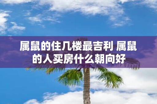 属鼠的住几楼最吉利 属鼠的人买房什么朝向好