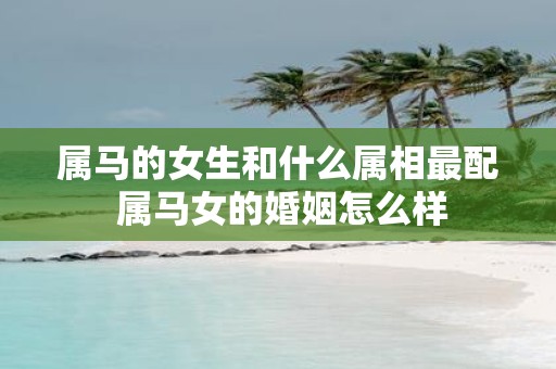 属马的女生和什么属相最配 属马女的婚姻怎么样
