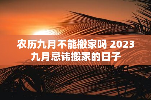 农历九月不能搬家吗 2025九月忌讳搬家的日子