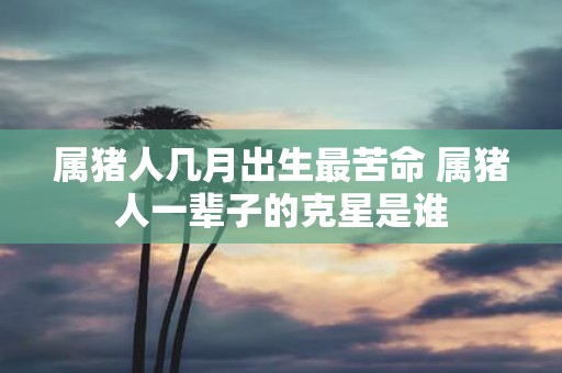 属猪人几月出生最苦命 属猪人一辈子的克星是谁