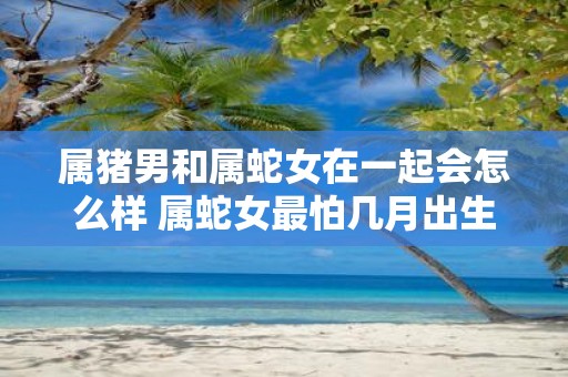 属猪男和属蛇女在一起会怎么样 属蛇女最怕几月出生