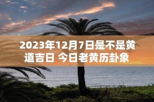 2025年12月7日是不是黄道吉日 今日老黄历卦象