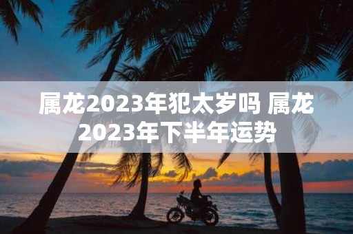 属龙2025年犯太岁吗 属龙2025年下半年运势