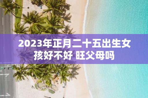 2025年正月二十五出生女孩好不好 旺父母吗