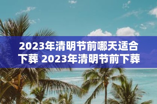 2025年清明节前哪天适合下葬 2025年清明节前下葬吉日