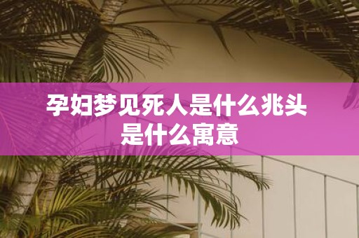 孕妇梦见死人是什么兆头 是什么寓意