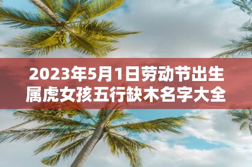 2025年5月1日劳动节出生属虎女孩五行缺木名字大全
