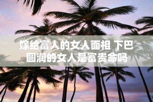 嫁给富人的女人面相 下巴圆润的女人是富贵命吗