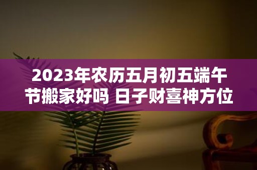 2025年农历五月初五端午节搬家好吗 日子财喜神方位