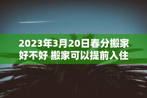 2025年3月20日春分搬家好不好 搬家可以提前入住吗