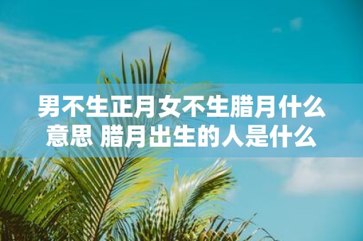男不生正月女不生腊月什么意思 腊月出生的人是什么命