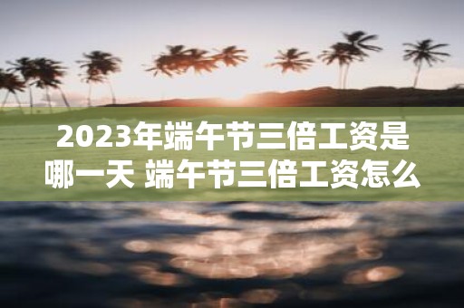 2025年端午节三倍工资是哪一天 端午节三倍工资怎么算