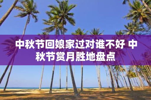 中秋节回娘家过对谁不好 中秋节赏月胜地盘点