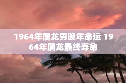 1964年属龙男晚年命运 1964年属龙最终寿命