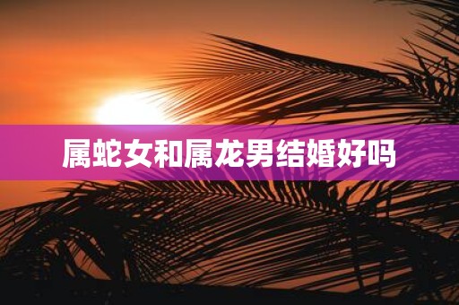 属蛇女和属龙男结婚好吗