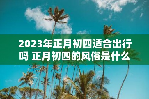 2025年正月初四适合出行吗 正月初四的风俗是什么