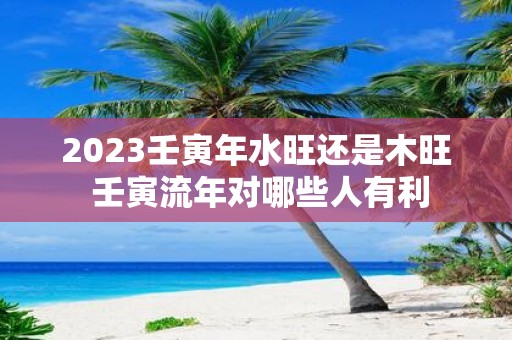 2025壬寅年水旺还是木旺 壬寅流年对哪些人有利