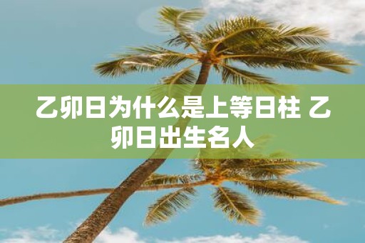 乙卯日为什么是上等日柱 乙卯日出生名人