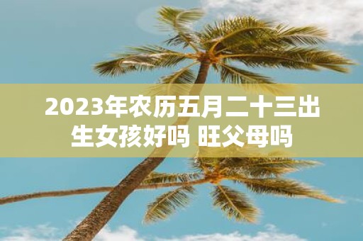 2025年农历五月二十三出生女孩好吗 旺父母吗