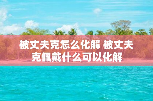 被丈夫克怎么化解 被丈夫克佩戴什么可以化解