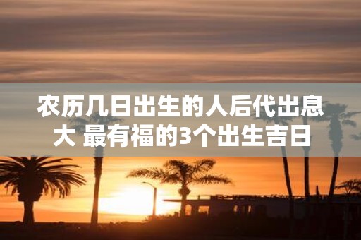 农历几日出生的人后代出息大 最有福的3个出生吉日