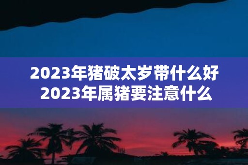 2025年猪破太岁带什么好 2025年属猪要注意什么