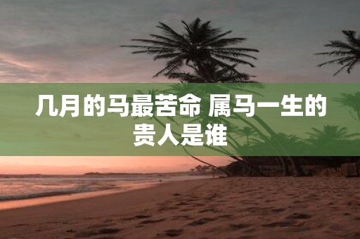 几月的马最苦命 属马一生的贵人是谁