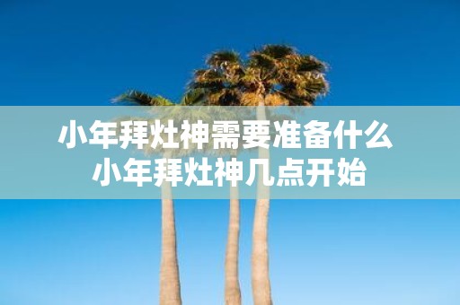 小年拜灶神需要准备什么 小年拜灶神几点开始