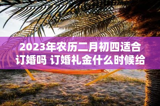 2025年农历二月初四适合订婚吗 订婚礼金什么时候给好