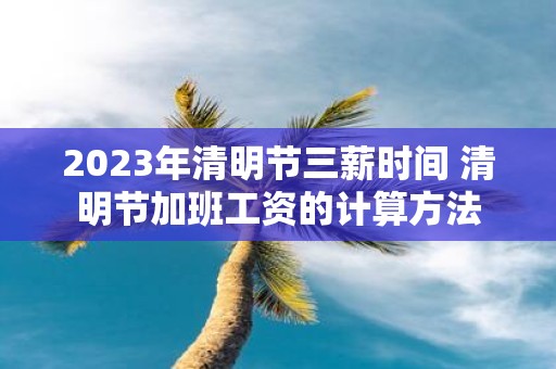 2025年清明节三薪时间 清明节加班工资的计算方法