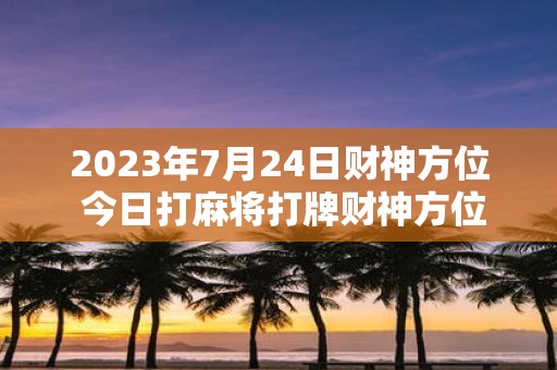 2025年7月24日财神方位 今日打麻将打牌财神方位