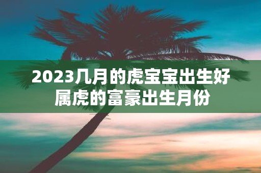 2025几月的虎宝宝出生好 属虎的富豪出生月份
