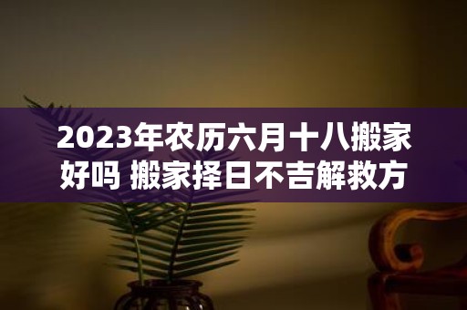 2025年农历六月十八搬家好吗 搬家择日不吉解救方法