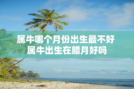 属牛哪个月份出生最不好 属牛出生在腊月好吗