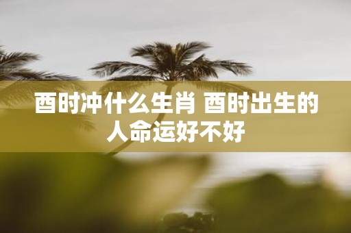 酉时冲什么生肖 酉时出生的人命运好不好