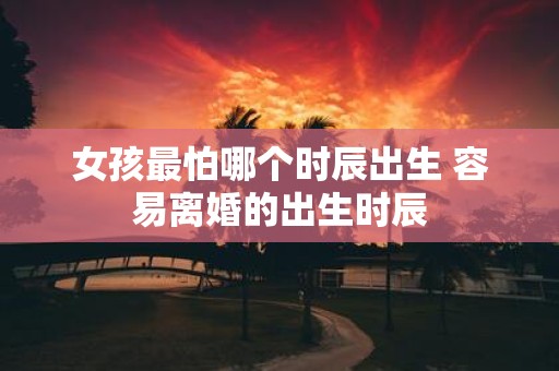 女孩最怕哪个时辰出生 容易离婚的出生时辰