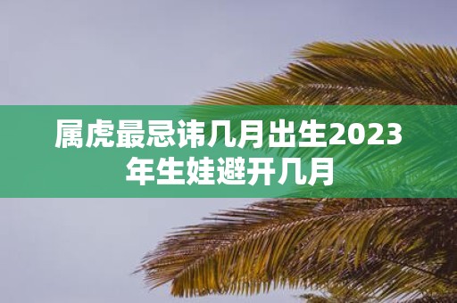属虎最忌讳几月出生2025年生娃避开几月