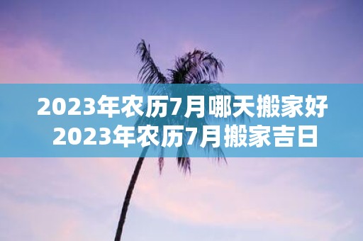 2025年农历7月哪天搬家好 2025年农历7月搬家吉日一览表