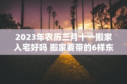 2025年农历三月十一搬家入宅好吗 搬家要带的6样东西