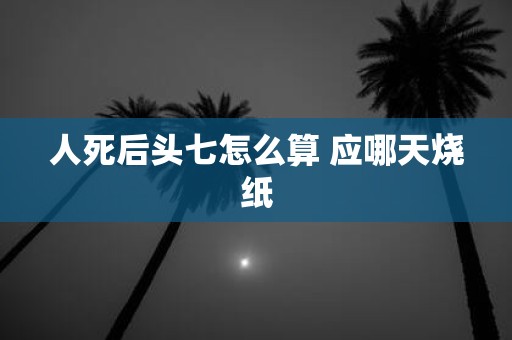 人死后头七怎么算 应哪天烧纸