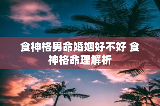 食神格男命婚姻好不好 食神格命理解析