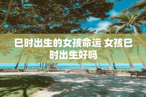 巳时出生的女孩命运 女孩巳时出生好吗