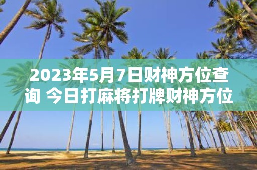 2025年5月7日财神方位查询 今日打麻将打牌财神方位