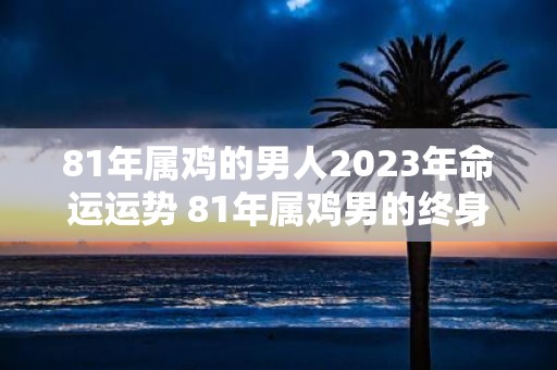 81年属鸡的男人2025年命运运势 81年属鸡男的终身寿命