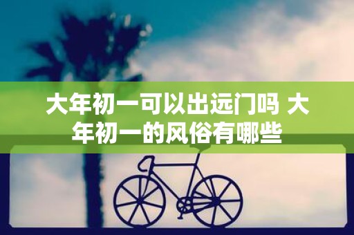 大年初一可以出远门吗 大年初一的风俗有哪些